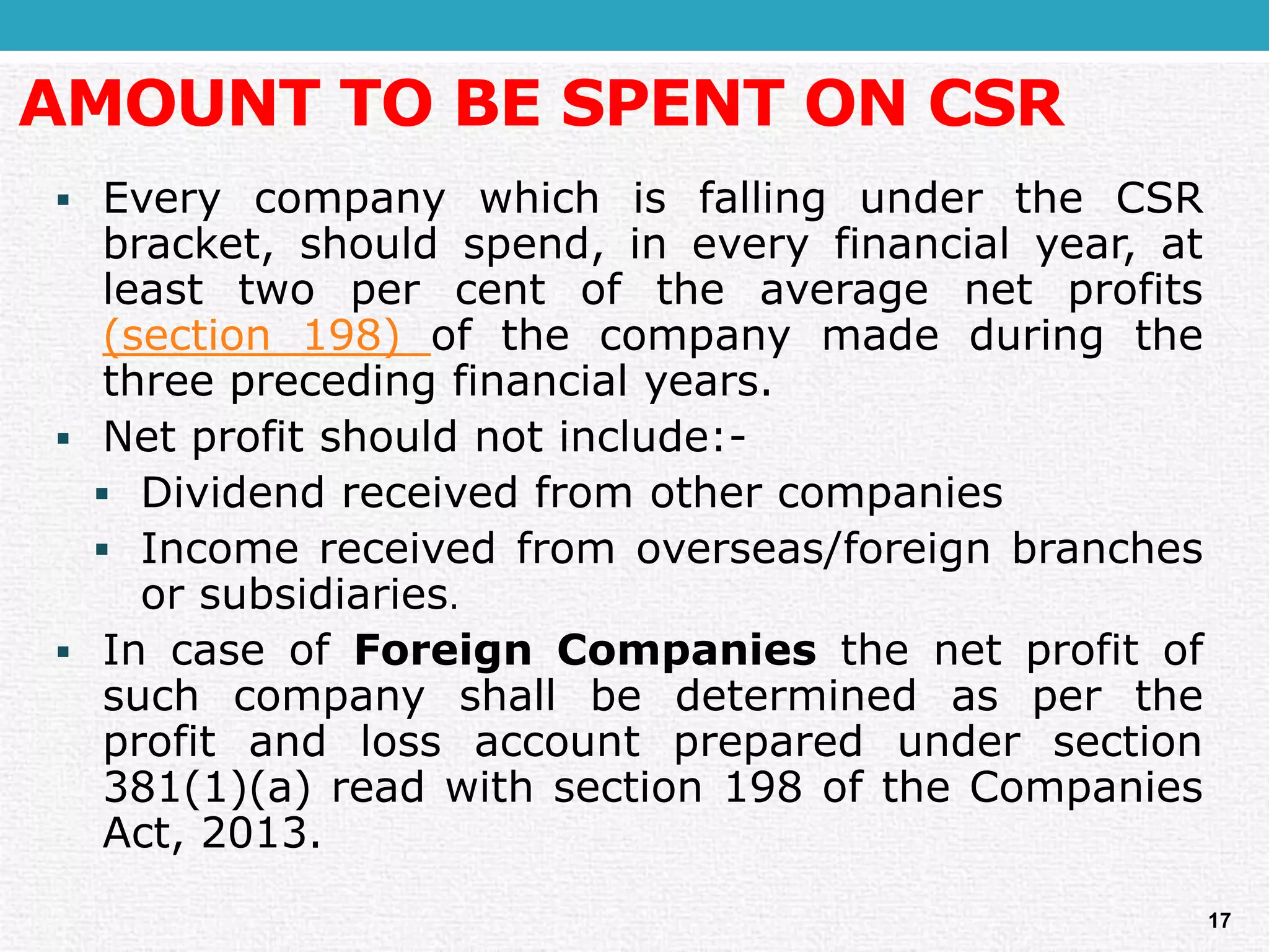 AMOUNT TO BE SPENT ON CSR 
EverycompanywhichisfallingundertheCSRbracket,shouldspend,ineveryfinancialyear,atleasttwopercentoftheaveragenetprofits(section198)ofthecompanymadeduringthethreeprecedingfinancialyears. 
Netprofitshouldnotinclude:- 
Dividendreceivedfromothercompanies 
Incomereceivedfromoverseas/foreignbranchesorsubsidiaries. 
IncaseofForeignCompaniesthenetprofitofsuchcompanyshallbedeterminedaspertheprofitandlossaccountpreparedundersection381(1)(a)readwithsection198oftheCompaniesAct,2013. 
17  
