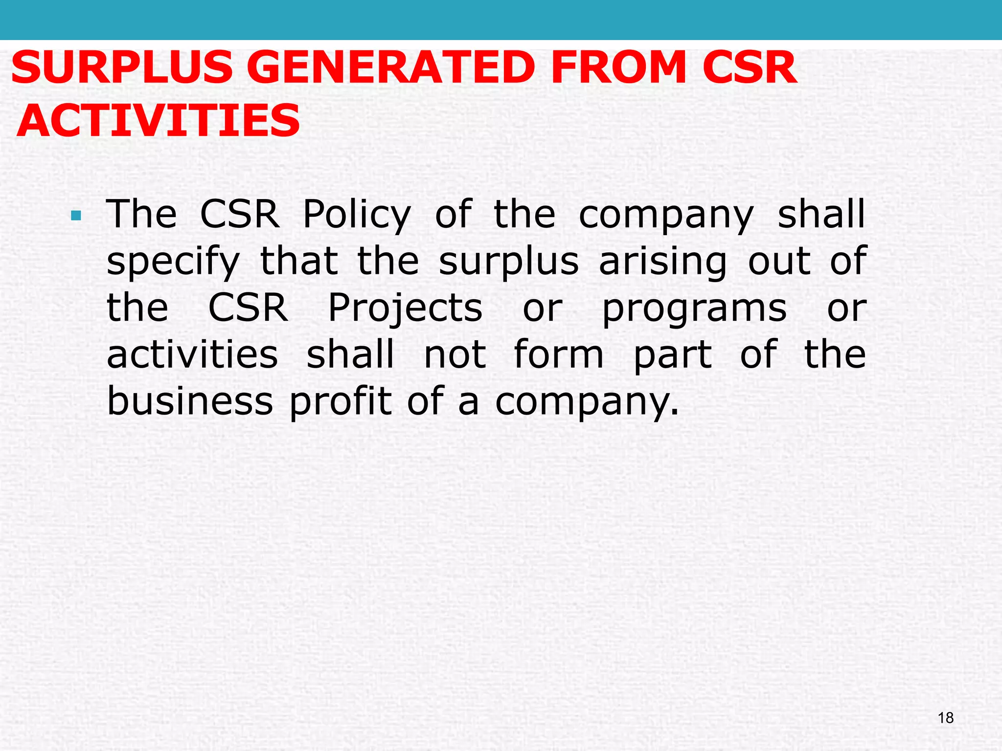 SURPLUS GENERATED FROM CSR ACTIVITIES 
TheCSRPolicyofthecompanyshallspecifythatthesurplusarisingoutoftheCSRProjectsorprogramsoractivitiesshallnotformpartofthebusinessprofitofacompany. 
18  