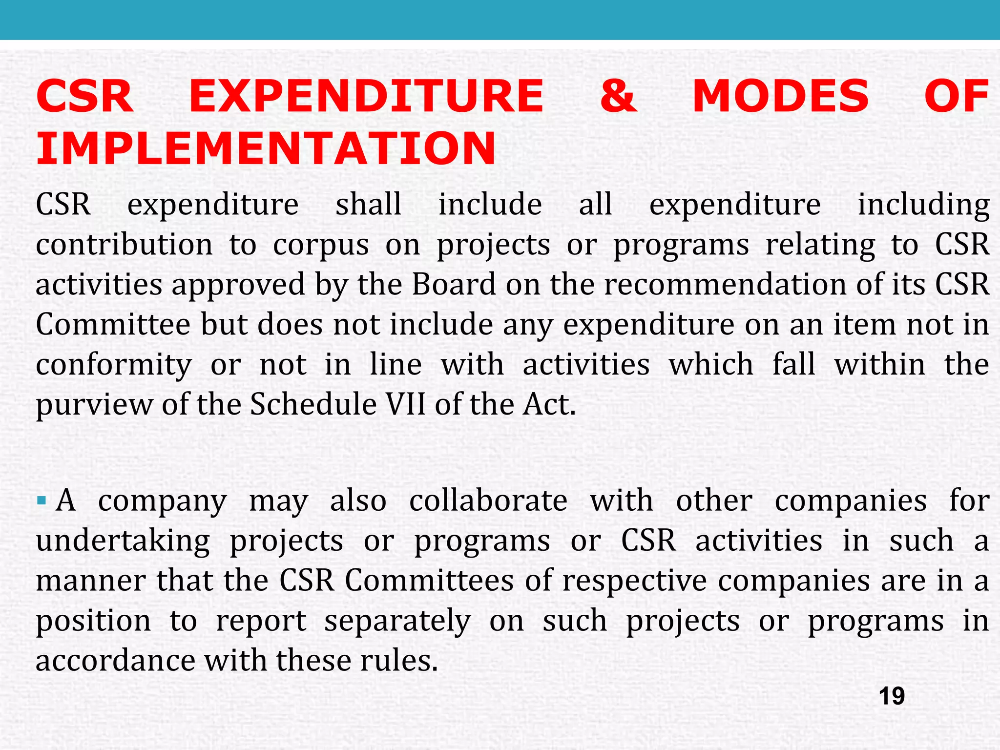 CSREXPENDITURE&MODESOFIMPLEMENTATION 
CSRexpenditureshallincludeallexpenditureincludingcontributiontocorpusonprojectsorprogramsrelatingtoCSRactivitiesapprovedbytheBoardontherecommendationofitsCSRCommitteebutdoesnotincludeanyexpenditureonanitemnotinconformityornotinlinewithactivitieswhichfallwithinthepurviewoftheScheduleVIIoftheAct. 
AcompanymayalsocollaboratewithothercompaniesforundertakingprojectsorprogramsorCSRactivitiesinsuchamannerthattheCSRCommitteesofrespectivecompaniesareinapositiontoreportseparatelyonsuchprojectsorprogramsinaccordancewiththeserules. 
19  