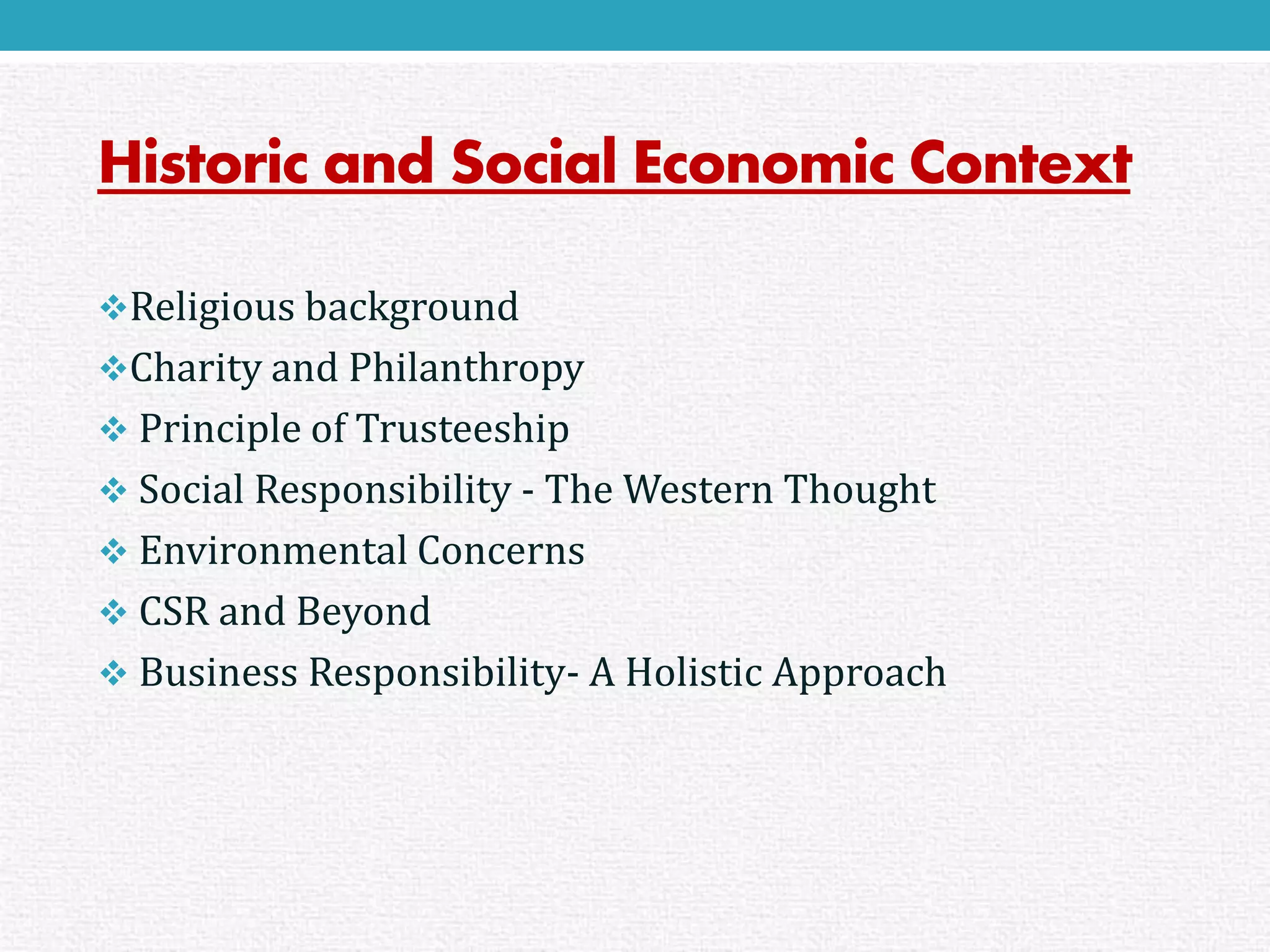 Historic and Social Economic Context 
Religious background 
Charity and Philanthropy 
Principle of Trusteeship 
Social Responsibility -The Western Thought 
Environmental Concerns 
CSR and Beyond 
Business Responsibility-A Holistic Approach  