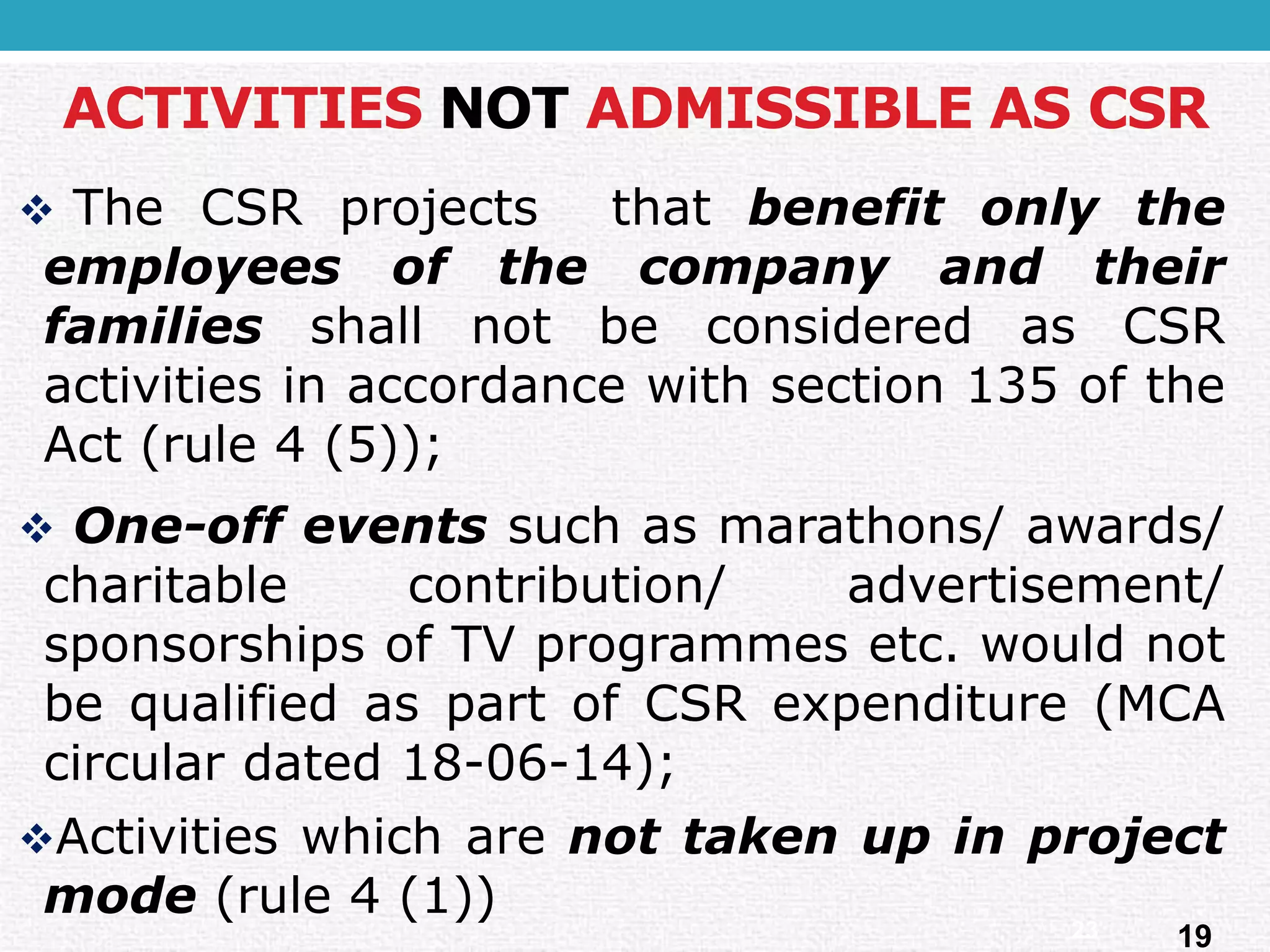 ACTIVITIES NOTADMISSIBLE AS CSR 
TheCSRprojectsthatbenefitonlytheemployeesofthecompanyandtheirfamiliesshallnotbeconsideredasCSRactivitiesinaccordancewithsection135oftheAct(rule4(5)); 
One-offeventssuchasmarathons/awards/ charitablecontribution/advertisement/ sponsorshipsofTVprogrammesetc.wouldnotbequalifiedaspartofCSRexpenditure(MCAcirculardated18-06-14); 
Activitieswhicharenottakenupinprojectmode(rule4(1)) 
19 
23  