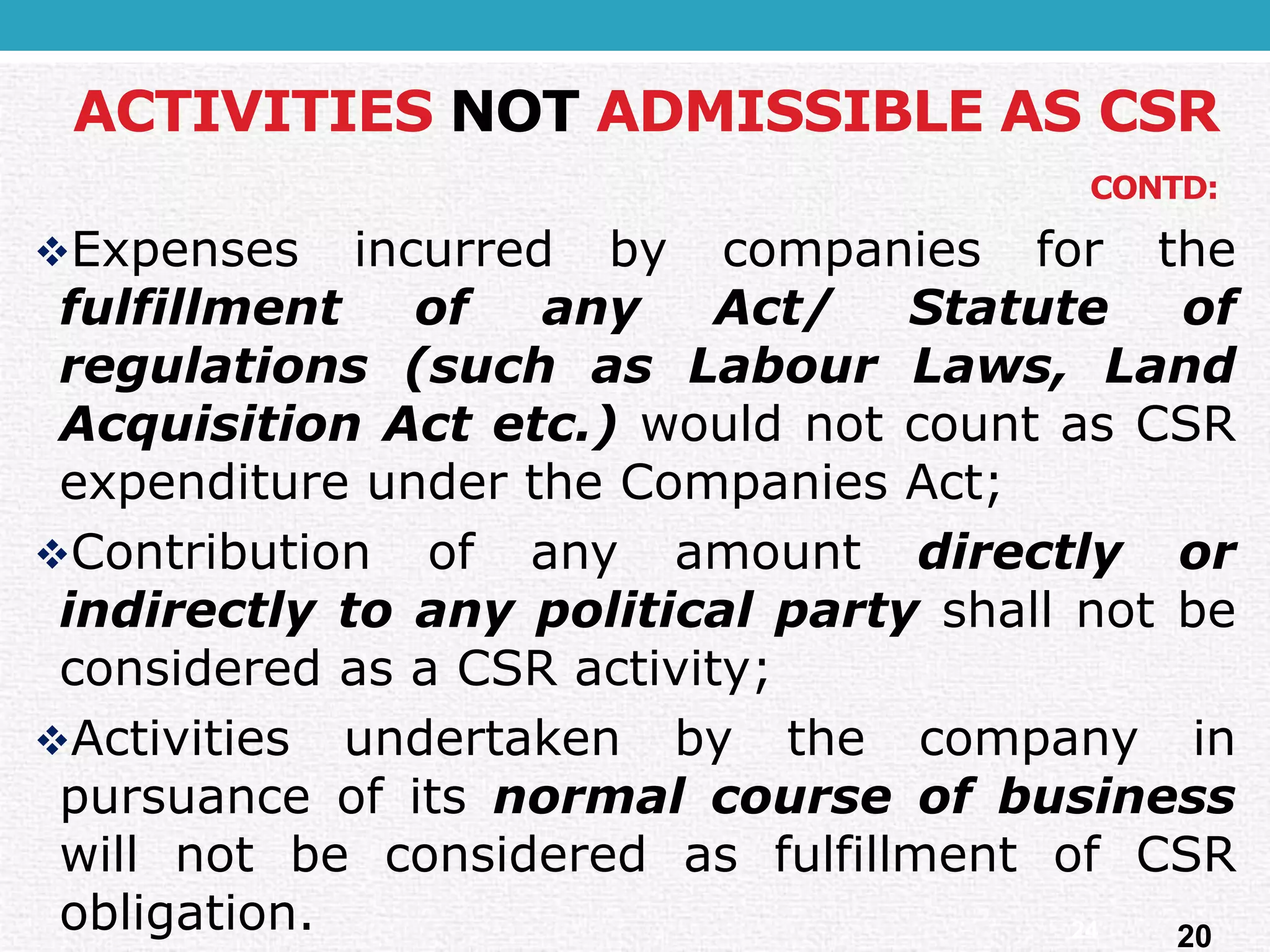 ACTIVITIES NOTADMISSIBLE AS CSR CONTD: 
ExpensesincurredbycompaniesforthefulfillmentofanyAct/Statuteofregulations(suchasLabourLaws,LandAcquisitionActetc.)wouldnotcountasCSRexpenditureundertheCompaniesAct; 
ContributionofanyamountdirectlyorindirectlytoanypoliticalpartyshallnotbeconsideredasaCSRactivity; 
ActivitiesundertakenbythecompanyinpursuanceofitsnormalcourseofbusinesswillnotbeconsideredasfulfillmentofCSRobligation. 
20 
24  