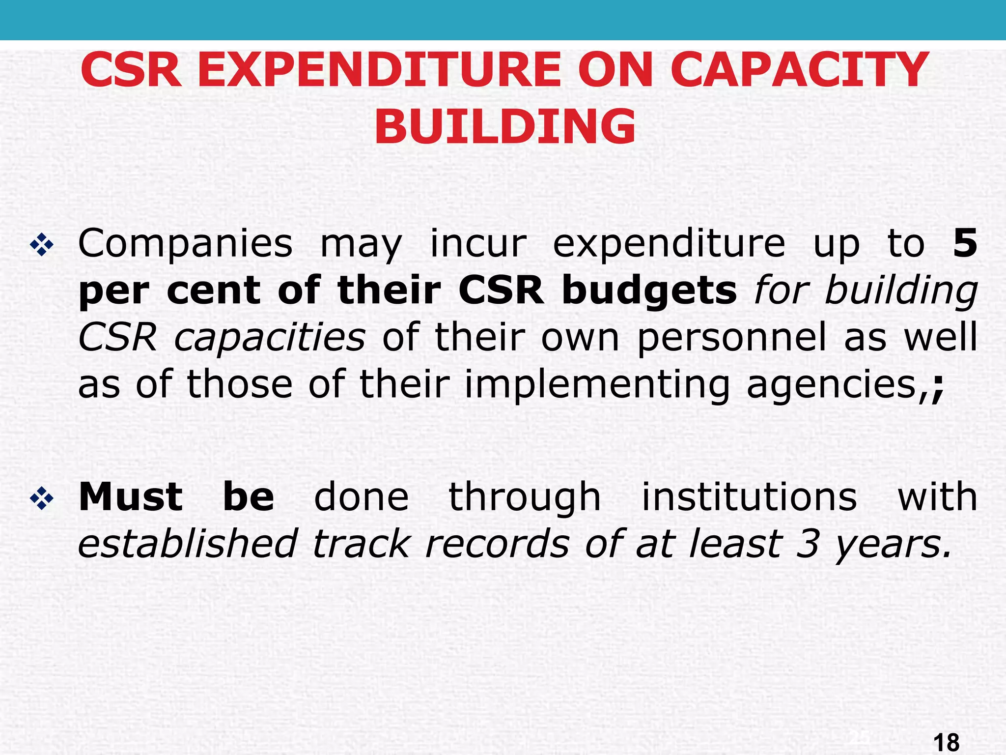 Companiesmayincurexpenditureupto5percentoftheirCSRbudgetsforbuildingCSRcapacitiesoftheirownpersonnelaswellasofthoseoftheirimplementingagencies,; 
Mustbedonethroughinstitutionswithestablishedtrackrecordsofatleast3years. 
CSR EXPENDITURE ON CAPACITY BUILDING 
18 
25  