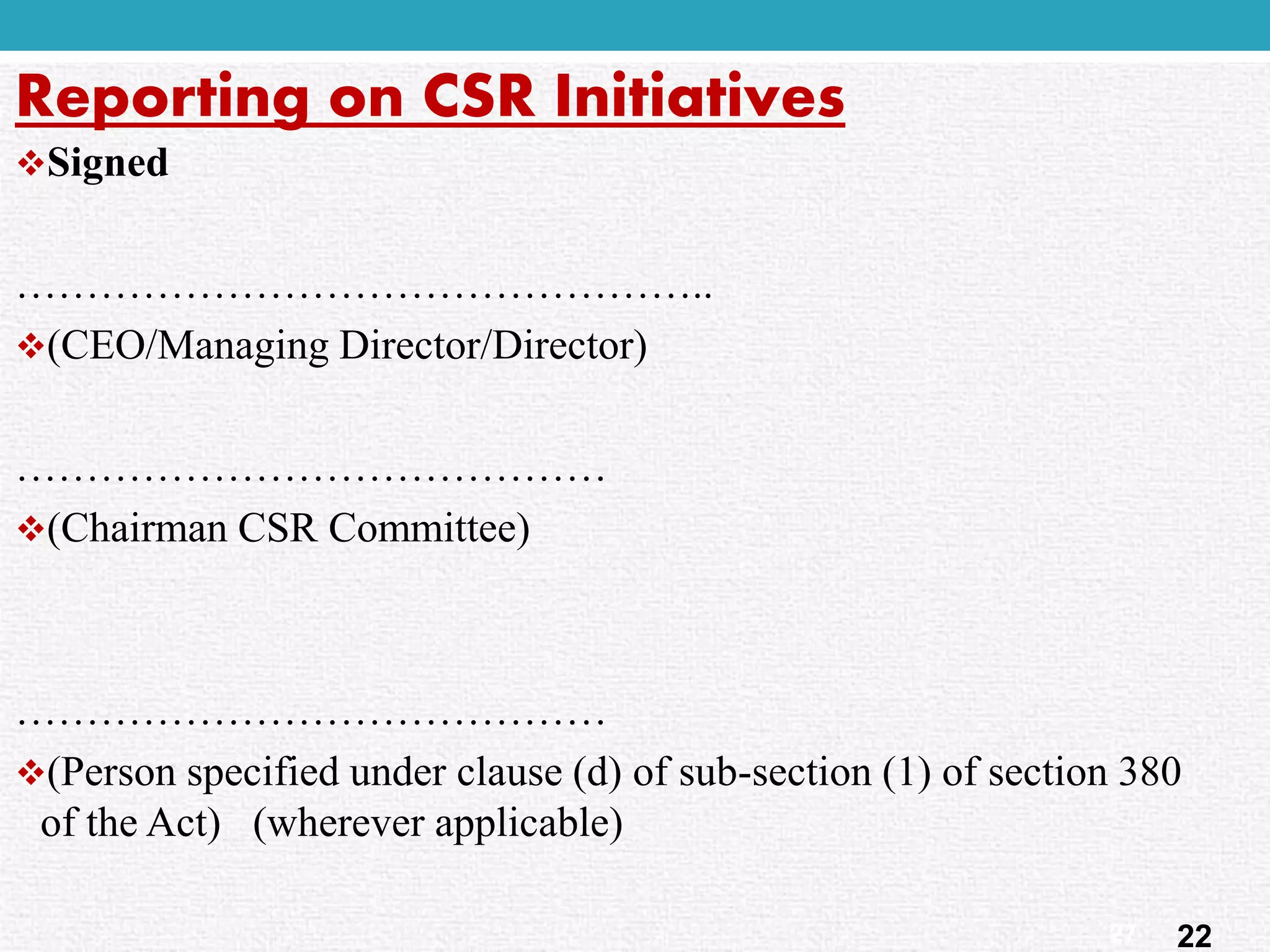 Signed 
………………………………………….. 
(CEO/Managing Director/Director) 
…………………………………… 
(Chairman CSR Committee) 
…………………………………… 
(Person specified under clause (d) of sub-section (1) of section 380 of the Act) (wherever applicable) 
Reporting on CSR Initiatives 
22 
27  