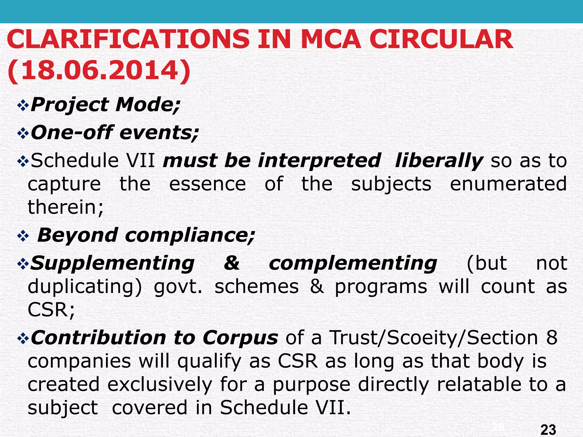 ProjectMode; 
One-offevents; 
ScheduleVIImustbeinterpretedliberallysoastocapturetheessenceofthesubjectsenumeratedtherein; 
Beyondcompliance; 
Supplementing&complementing(butnotduplicating)govt.schemes&programswillcountasCSR; 
Contribution to Corpusof a Trust/Scoeity/Section 8 companies will qualify as CSR as long as that body is created exclusively for a purpose directly relatable to a subject covered in Schedule VII. 
CLARIFICATIONS IN MCA CIRCULAR (18.06.2014) 
23 
28  