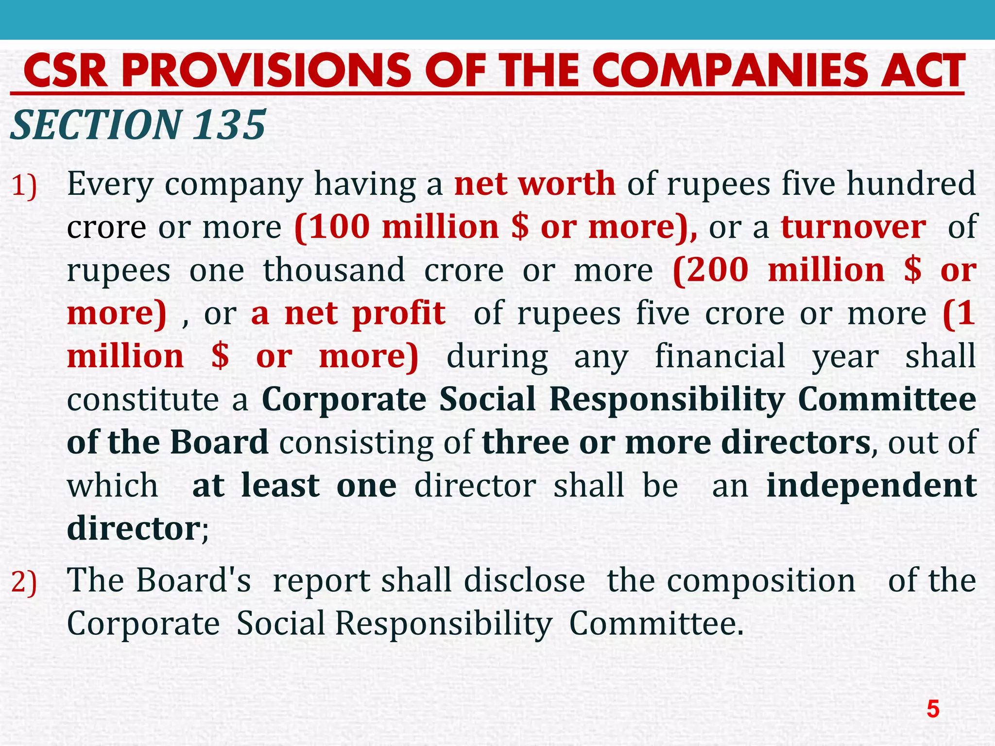 CSR PROVISIONS OF THE COMPANIES ACT 
SECTION135 
1)Everycompanyhavinganetworthofrupeesfivehundredcroreormore(100million$ormore),oraturnoverofrupeesonethousandcroreormore(200million$ormore),oranetprofitofrupeesfivecroreormore(1million$ormore)duringanyfinancialyearshallconstituteaCorporateSocialResponsibilityCommitteeoftheBoardconsistingofthreeormoredirectors,outofwhichatleastonedirectorshallbeanindependentdirector; 
2)TheBoard'sreportshalldisclosethecompositionoftheCorporateSocialResponsibilityCommittee. 
5  