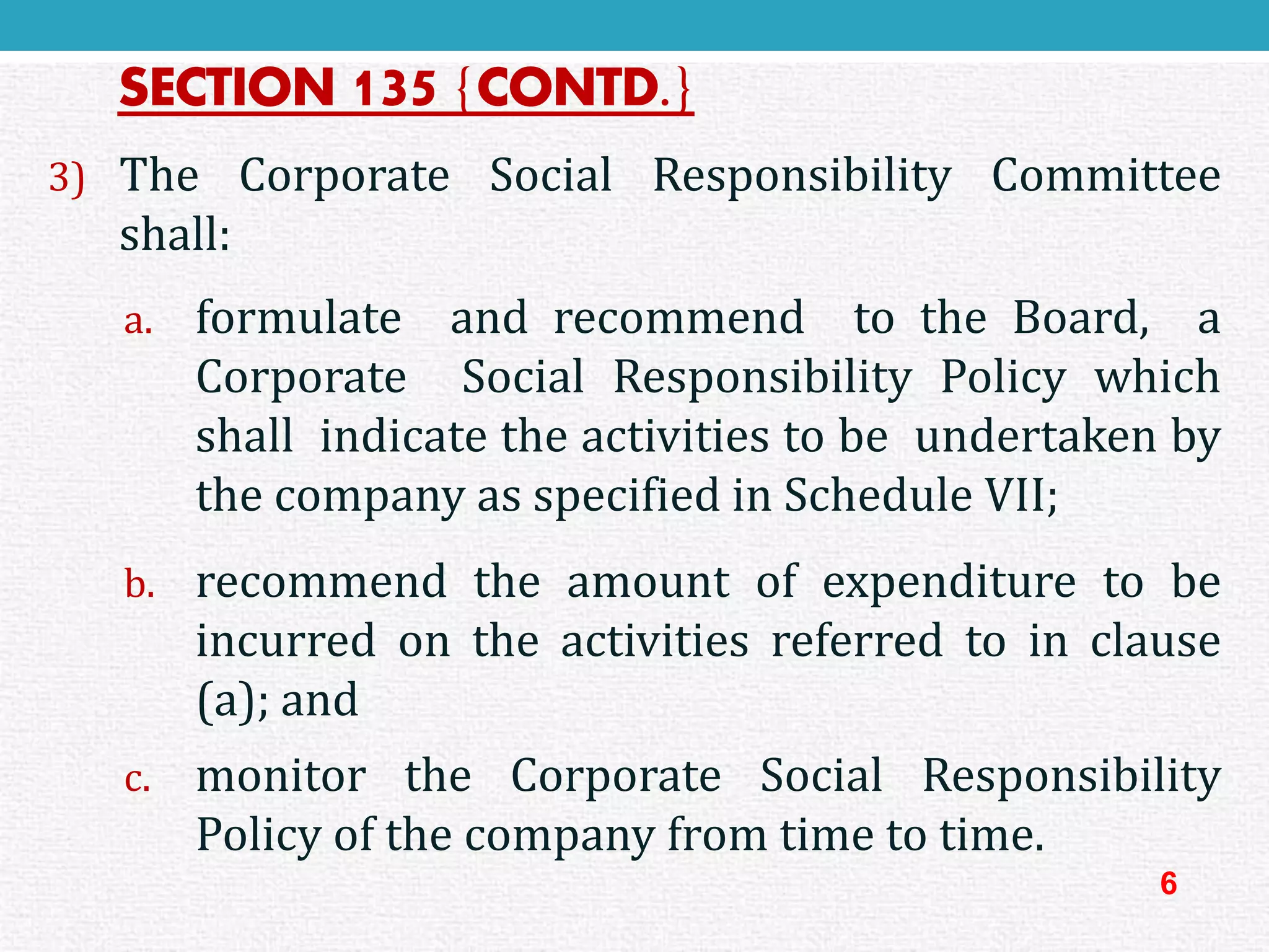 SECTION 135{CONTD.} 
3)TheCorporateSocialResponsibilityCommitteeshall: 
a.formulateandrecommendtotheBoard,aCorporateSocialResponsibilityPolicywhichshallindicatetheactivitiestobeundertakenbythecompanyasspecifiedinScheduleVII; 
b.recommendtheamountofexpendituretobeincurredontheactivitiesreferredtoinclause(a);and 
c.monitortheCorporateSocialResponsibilityPolicyofthecompanyfromtimetotime. 
6  