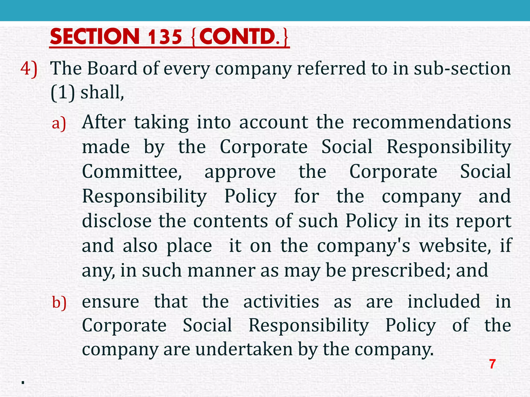 SECTION 135{CONTD.} 
4)TheBoardofeverycompanyreferredtoinsub-section(1)shall, 
a)AftertakingintoaccounttherecommendationsmadebytheCorporateSocialResponsibilityCommittee,approvetheCorporateSocialResponsibilityPolicyforthecompanyanddisclosethecontentsofsuchPolicyinitsreportandalsoplaceitonthecompany'swebsite,ifany,insuchmannerasmaybeprescribed;and 
b)ensurethattheactivitiesasareincludedinCorporateSocialResponsibilityPolicyofthecompanyareundertakenbythecompany. 
. 
7  