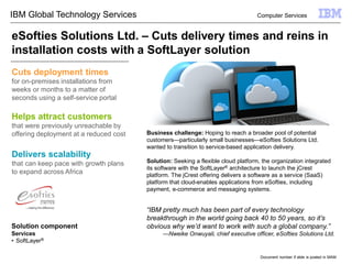 Helps attract customers
that were previously unreachable by
offering deployment at a reduced cost
“IBM pretty much has been part of every technology
breakthrough in the world going back 40 to 50 years, so it’s
obvious why we’d want to work with such a global company.”
—Nweike Onwuyali, chief executive officer, eSofties Solutions Ltd.
Delivers scalability
that can keep pace with growth plans
to expand across Africa
Document number if slide is posted in MAM
Business challenge: Hoping to reach a broader pool of potential
customers—particularly small businesses—eSofties Solutions Ltd.
wanted to transition to service-based application delivery.
Solution: Seeking a flexible cloud platform, the organization integrated
its software with the SoftLayer® architecture to launch the jCrest
platform. The jCrest offering delivers a software as a service (SaaS)
platform that cloud-enables applications from eSofties, including
payment, e-commerce and messaging systems.
eSofties Solutions Ltd. – Cuts delivery times and reins in
installation costs with a SoftLayer solution
Cuts deployment times
for on-premises installations from
weeks or months to a matter of
seconds using a self-service portal
Computer ServicesIBM Global Technology Services
Solution component
Services
• SoftLayer®
 