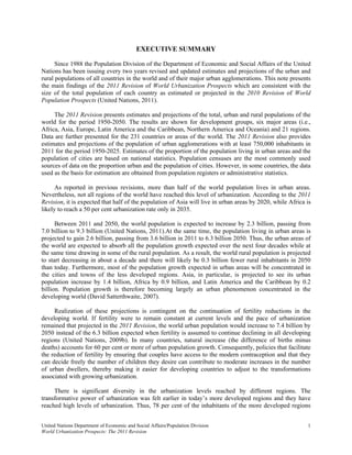 EXECUTIVE SUMMARY

      Since 1988 the Population Division of the Department of Economic and Social Affairs of the United
Nations has been issuing every two years revised and updated estimates and projections of the urban and
rural populations of all countries in the world and of their major urban agglomerations. This note presents
the main findings of the 2011 Revision of World Urbanization Prospects which are consistent with the
size of the total population of each country as estimated or projected in the 2010 Revision of World
Population Prospects (United Nations, 2011).

     The 2011 Revision presents estimates and projections of the total, urban and rural populations of the
world for the period 1950-2050. The results are shown for development groups, six major areas (i.e.,
Africa, Asia, Europe, Latin America and the Caribbean, Northern America and Oceania) and 21 regions.
Data are further presented for the 231 countries or areas of the world. The 2011 Revision also provides
estimates and projections of the population of urban agglomerations with at least 750,000 inhabitants in
2011 for the period 1950-2025. Estimates of the proportion of the population living in urban areas and the
population of cities are based on national statistics. Population censuses are the most commonly used
sources of data on the proportion urban and the population of cities. However, in some countries, the data
used as the basis for estimation are obtained from population registers or administrative statistics.

      As reported in previous revisions, more than half of the world population lives in urban areas.
Nevertheless, not all regions of the world have reached this level of urbanization. According to the 2011
Revision, it is expected that half of the population of Asia will live in urban areas by 2020, while Africa is
likely to reach a 50 per cent urbanization rate only in 2035.

      Between 2011 and 2050, the world population is expected to increase by 2.3 billion, passing from
7.0 billion to 9.3 billion (United Nations, 2011).At the same time, the population living in urban areas is
projected to gain 2.6 billion, passing from 3.6 billion in 2011 to 6.3 billion 2050. Thus, the urban areas of
the world are expected to absorb all the population growth expected over the next four decades while at
the same time drawing in some of the rural population. As a result, the world rural population is projected
to start decreasing in about a decade and there will likely be 0.3 billion fewer rural inhabitants in 2050
than today. Furthermore, most of the population growth expected in urban areas will be concentrated in
the cities and towns of the less developed regions. Asia, in particular, is projected to see its urban
population increase by 1.4 billion, Africa by 0.9 billion, and Latin America and the Caribbean by 0.2
billion. Population growth is therefore becoming largely an urban phenomenon concentrated in the
developing world (David Satterthwaite, 2007).

     Realization of these projections is contingent on the continuation of fertility reductions in the
developing world. If fertility were to remain constant at current levels and the pace of urbanization
remained that projected in the 2011 Revision, the world urban population would increase to 7.4 billion by
2050 instead of the 6.3 billion expected when fertility is assumed to continue declining in all developing
regions (United Nations, 2009b). In many countries, natural increase (the difference of births minus
deaths) accounts for 60 per cent or more of urban population growth. Consequently, policies that facilitate
the reduction of fertility by ensuring that couples have access to the modern contraception and that they
can decide freely the number of children they desire can contribute to moderate increases in the number
of urban dwellers, thereby making it easier for developing countries to adjust to the transformations
associated with growing urbanization.

     There is significant diversity in the urbanization levels reached by different regions. The
transformative power of urbanization was felt earlier in today’s more developed regions and they have
reached high levels of urbanization. Thus, 78 per cent of the inhabitants of the more developed regions


United Nations Department of Economic and Social Affairs/Population Division                                1
World Urbanization Prospects: The 2011 Revision
 