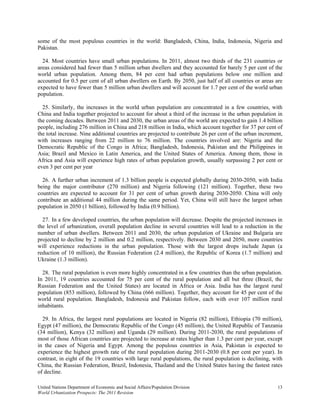 some of the most populous countries in the world: Bangladesh, China, India, Indonesia, Nigeria and
Pakistan.

  24. Most countries have small urban populations. In 2011, almost two thirds of the 231 countries or
areas considered had fewer than 5 million urban dwellers and they accounted for barely 5 per cent of the
world urban population. Among them, 84 per cent had urban populations below one million and
accounted for 0.5 per cent of all urban dwellers on Earth. By 2050, just half of all countries or areas are
expected to have fewer than 5 million urban dwellers and will account for 1.7 per cent of the world urban
population.

  25. Similarly, the increases in the world urban population are concentrated in a few countries, with
China and India together projected to account for about a third of the increase in the urban population in
the coming decades. Between 2011 and 2030, the urban areas of the world are expected to gain 1.4 billion
people, including 276 million in China and 218 million in India, which account together for 37 per cent of
the total increase. Nine additional countries are projected to contribute 26 per cent of the urban increment,
with increases ranging from 22 million to 76 million. The countries involved are: Nigeria and the
Democratic Republic of the Congo in Africa; Bangladesh, Indonesia, Pakistan and the Philippines in
Asia; Brazil and Mexico in Latin America, and the United States of America. Among them, those in
Africa and Asia will experience high rates of urban population growth, usually surpassing 2 per cent or
even 3 per cent per year

  26. A further urban increment of 1.3 billion people is expected globally during 2030-2050, with India
being the major contributor (270 million) and Nigeria following (121 million). Together, these two
countries are expected to account for 31 per cent of urban growth during 2030-2050. China will only
contribute an additional 44 million during the same period. Yet, China will still have the largest urban
population in 2050 (1 billion), followed by India (0.9 billion).

  27. In a few developed countries, the urban population will decrease. Despite the projected increases in
the level of urbanization, overall population decline in several countries will lead to a reduction in the
number of urban dwellers. Between 2011 and 2030, the urban population of Ukraine and Bulgaria are
projected to decline by 2 million and 0.2 million, respectively. Between 2030 and 2050, more countries
will experience reductions in the urban population. Those with the largest drops include Japan (a
reduction of 10 million), the Russian Federation (2.4 million), the Republic of Korea (1.7 million) and
Ukraine (1.3 million).

  28. The rural population is even more highly concentrated in a few countries than the urban population.
In 2011, 19 countries accounted for 75 per cent of the rural population and all but three (Brazil, the
Russian Federation and the United States) are located in Africa or Asia. India has the largest rural
population (853 million), followed by China (666 million). Together, they account for 45 per cent of the
world rural population. Bangladesh, Indonesia and Pakistan follow, each with over 107 million rural
inhabitants.

  29. In Africa, the largest rural populations are located in Nigeria (82 million), Ethiopia (70 million),
Egypt (47 million), the Democratic Republic of the Congo (45 million), the United Republic of Tanzania
(34 million), Kenya (32 million) and Uganda (29 million). During 2011-2030, the rural populations of
most of those African countries are projected to increase at rates higher than 1.3 per cent per year, except
in the cases of Nigeria and Egypt. Among the populous countries in Asia, Pakistan is expected to
experience the highest growth rate of the rural population during 2011-2030 (0.8 per cent per year). In
contrast, in eight of the 19 countries with large rural populations, the rural population is declining, with
China, the Russian Federation, Brazil, Indonesia, Thailand and the United States having the fastest rates
of decline.

United Nations Department of Economic and Social Affairs/Population Division                              13
World Urbanization Prospects: The 2011 Revision
 