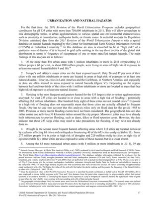 URBANIZATION AND NATURAL HAZARDS

   For the first time, the 2011 Revision of the World Urbanization Prospects includes geographical
coordinates for all 633 cities with more than 750,000 inhabitants in 2011. This will allow researchers to
link demographic trends in urban agglomerations to various spatial and environmental characteristics,
such as proximity to coastal areas, earthquake faults, or climate zones. In an initial analysis the Population
Division combined data from the 2011 Revision of the World Urbanization Prospects with a spatial
database on natural hazards prepared by the Center for International Earth Science Information Network
(CIESIN) at Columbia University.29 In this database an area is classified to be at “high risk” of a
particular natural disaster if it is located in grid cells ranking in the top three deciles of the global risk
distribution in terms of frequency of occurrences of one or more specified natural hazards. The main
findings of this analysis are as follows:
   1. Of the more than 450 urban areas with 1 million inhabitants or more in 2011 (representing 1.4
billion people), 60 per cent, or about 890 million people, were living in areas of high risk of exposure to
at least one natural hazard (tables 9 and 10).30
  2. Europe’s and Africa’s major cities are the least exposed overall. Only 26 and 37 per cent of their
cities with one million inhabitants or more are located in areas at high risk of exposure to at least one
natural disaster. However, cities in Latin America and the Caribbean, in Northern America, and especially
in Asia are often located in areas exposed to natural hazards (figure VI). Depending on the region,
between half and two thirds of the cities with 1 million inhabitants or more are located in areas that face
high risk of exposure to at least one natural disaster.
  3. Flooding is the most frequent and greatest hazard for the 633 largest cities or urban agglomerations
analyzed: At least 233 cities are located in or close to areas with a high risk of flooding – potentially
affecting 663 million inhabitants. One hundred forty eight of these cities are not coastal cities.31 Exposure
to a high risk of flooding does not necessarily mean that those cities are actually affected by frequent
floods. One has to take into account that this analysis relies only on flood data for the period 1985 to
2003. Previous or more recent flooding events have not been considered. The geographical data are also
rather coarse and refer to a 50 kilometer radius around the city proper. Moreover, cities may have already
built infrastructure to prevent flooding, such as dams, dikes or flood retention areas. However, the data
indicate that these 233 large cities may need to take precautions for flooding, if they have not already
done so.
  4. Drought is the second most frequent hazard, affecting areas where 132 cities are located, followed
by cyclones affecting 68 cities and earthquakes threatening 40 of the 633 cities analyzed (table 11). Some
277 million people live in cities at high risk of droughts and 229 million reside in cities at high risk of
cyclones (table 12). Other cities are also exposed to some of these hazards but to a lesser extent.
  5. Among the 63 most populated urban areas (with 5 million or more inhabitants in 2011), 39 are
29
   Natural Disaster Hotspots: A Global Risk Analysis (Dilley et al., 2005) produced by the Center for Hazards and Risk Research (CHRR); Center
for International Earth Science Information Network (CIESIN), Columbia University; International Bank for Reconstruction and Development /
The World Bank (http://www.ldeo.columbia.edu/chrr/research/hotspots/). The database includes information collected for cyclones (for the
period between 1980 and 2000), droughts (between 1980 and 2000), earthquakes (between 1976 and 2002), floods (between 1985 and 2003),
landslides, and volcano eruptions (between 79 and 2000). Data are published with a spatial resolution ranging from a 30 by 30 arc second grid to
a 2.5 by 2.5 arc degree grid for cyclones, earthquakes, landslides, volcanoes, droughts and floods. Data for floods are less reliable or missing in
the early-mid 1990s. For each single hazard, all grid cells with occurrence data were divided into deciles, 10 classes consisting of approximately
equal numbers of grid cells. The higher the value of the grid cell, the higher the decile ranking and the greater the frequency of the hazard relative
to other cells (Dilley et al., 2005: 23-34).
30
   Since the location of cities in the World Urbanization Prospects is specified by point coordinates, a buffer tool in ArcGIS 10.0 (ESRI, 2011)
was employed to create buffer polygons with 2 km and 5 km distance from the point data, respectively, to approximately reflect their actual
locations as accurate as possible. In classifying the degree of risk exposure of a city to hotspots of a specific hazard, the highest cell value of grids
is used when the city’s buffer zones overlap with surrounding grid cells of that particular hazard.
31
   The geographic data (in shape files) for coastal areas were from the Millennium Ecosystem Assessment (MA). The coastal areas were defined
as areas between 50 meters below mean sea level and 50 meters above the high tide level or extending landward to a distance of 100 kilometers
from shore, including coral reefs, intertidal zones, estuaries, coastal aquaculture, and seagrass communities (MA, 2003: 54).


United Nations Department of Economic and Social Affairs/Population Division                                                                          17
World Urbanization Prospects: The 2011 Revision
 