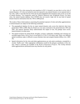 8. One out of five cities among the most populous in 2011 is located in an area that is at low risk of
natural disasters. 133 cities are located in areas not exposed to any natural disasters or are exposed only to
low risks. Table 17 provides the list of the top ten most populated cities located in areas at low or no risk
of natural disasters. Two megacities stand out: Moskva (Moscow) and Al-Qahirah (Cairo). For those
cities, the natural hazards database from CIESIN does not record a high risk for any kind of natural
disaster based on information from the 1985 to 2000 period.

The results of these initial analyses concerning the potential exposure of cities and urban agglomerations
to natural disasters are subject to the following constraints:
   The geographical database for the six major natural disasters only covers the relatively short time
    period from 1980 to 2000. Data for floods are even more restricted to the period between 1985 and
    2003. The analysis therefore likely underestimates the impact of rare, but perhaps more severe,
    natural disasters on urban areas.
   The spatial resolution for which floods, droughts, cyclones, earthquakes, landslides and volcanoes are
    recorded ranges from a 30 by 30 arc second grid to a 2.5 by 2.5 arc degree grid. These very different
    spatial resolutions make it difficult to assess absolute risks and compare hazards (Dilley et al., 2005:
    26).
   Spatial information for the cities and urban agglomerations are only point coordinates, extended by a
    circular “buffer area”. More appropriate information would be the polygon coordinates of the city
    area, which is currently not available in the World Urbanization Prospects. The overlay between
    urban agglomerations and hazard areas may therefore be only partial.




United Nations Department of Economic and Social Affairs/Population Division                               19
World Urbanization Prospects: The 2011 Revision
 