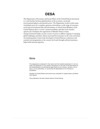 DESA
The Department of Economic and Social Affairs of the United Nations Secretariat
is a vital interface between global policies in the economic, social and
environmental spheres and national action. The Department works in three main
interlinked areas: (i) it compiles, generates and analyses a wide range of economic,
social and environmental data and information on which States Members of the
United Nations draw to review common problems and take stock of policy
options; (ii) it facilitates the negotiations of Member States in many
intergovernmental bodies on joint courses of action to address ongoing or emerging
global challenges; and (iii) it advises interested Governments on the ways and means
of translating policy frameworks developed in United Nations conferences and
summits into programmes at the country level and, through technical assistance,
helps build national capacities.




        Note

        The designations employed in this report and the material presented in it do not
        imply the expression of any opinion whatsoever on the part of the Secretariat of
        the United Nations concerning the legal status of any country, territory, city or
        area or of its authorities, or concerning the delimitation of its frontiers or
        boundaries.

        Symbols of United Nations documents are composed of capital letters combined
        with figures.

        This publication has been issued without formal editing.
 