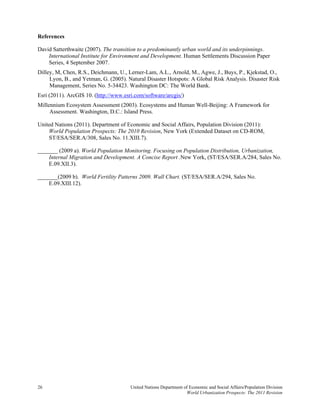 References

David Satterthwaite (2007). The transition to a predominantly urban world and its underpinnings.
    International Institute for Environment and Development. Human Settlements Discussion Paper
    Series, 4 September 2007.
Dilley, M, Chen, R.S., Deichmann, U., Lerner-Lam, A.L., Arnold, M., Agwe, J., Buys, P., Kjekstad, O.,
     Lyon, B., and Yetman, G. (2005). Natural Disaster Hotspots: A Global Risk Analysis. Disaster Risk
     Management, Series No. 5-34423. Washington DC: The World Bank.
Esri (2011). ArcGIS 10. (http://www.esri.com/software/arcgis/)
Millennium Ecosystem Assessment (2003). Ecosystems and Human Well-Beijing: A Framework for
     Assessment. Washington, D.C.: Island Press.

United Nations (2011). Department of Economic and Social Affairs, Population Division (2011):
    World Population Prospects: The 2010 Revision, New York (Extended Dataset on CD-ROM,
    ST/ESA/SER.A/308, Sales No. 11.XIII.7).

_______ (2009 a). World Population Monitoring. Focusing on Population Distribution, Urbanization,
    Internal Migration and Development. A Concise Report .New York, (ST/ESA/SER.A/284, Sales No.
    E.09.XII.3).

_______(2009 b). World Fertility Patterns 2009. Wall Chart. (ST/ESA/SER.A/294, Sales No.
    E.09.XIII.12).




26                                     United Nations Department of Economic and Social Affairs/Population Division
                                                                  World Urbanization Prospects: The 2011 Revision
 