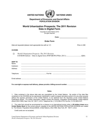 UNITED NATIONS                                                         NATIONS UNIES

                                          Department of Economic and Social Affairs
                                                                  POPULATION DIVISION

                         World Urbanization Prospects: The 2011 Revision
                                       Data in Digital Form
                                                                    Copyright © United Nations 2012
                                                                           All rights reserved


                                                                                                        Date: ____________________________

                                                                               Order Form

Data set requested (please mark appropriate box with an “x”)                                                                                                   Price in US$


CD-ROM:

             World Urbanization Prospects: The 2011 Revision.
             CD-ROM Edition – Data in digital form (POP/DB/WUP/Rev.2011) ......................................$200.-


SHIP TO:
Name:                 ..............................................................................................................................................................
Institution:          ..............................................................................................................................................................
Address:              ..............................................................................................................................................................
                      ..............................................................................................................................................................
Telephone:            .............................................................. Fax No: .................................................................................


Email address: .............................................................................................................................................................



For overnight or express mail delivery, please provide a billing account number: ............................................



                                                                                      Notes

1. Data contained in the above data sets are copyrighted by the United Nations. No portion of the data files
contained on the CD-ROM can be reproduced, distributed or used to prepare derivative works or for any other purpose
without the express permission of the United Nations, to be obtained from the Secretary of the United Nations
Publications Board. For further information, please contact the Director, Population Division/DESA, United Nations
(Room DC2-1950), New York, NY 10017, U.S.A. Telephone No. (1 212) 963-3179; Fax No. (1 212) 963-2147.

2. The order form should be accompanied by a cheque or an international money order in US dollars drawn on a
United States Bank for the correct amount, payable to the UNITED NATIONS POPULATION DIVISION and mailed
to: The Director, Population Division/DESA, United Nations, DC2-1950, New York, NY 10017, U.S.A.
      Credit cards are not accepted.



United Nations Department of Economic and Social Affairs/Population Division                                                                                                           33
World Urbanization Prospects: The 2011 Revision
 