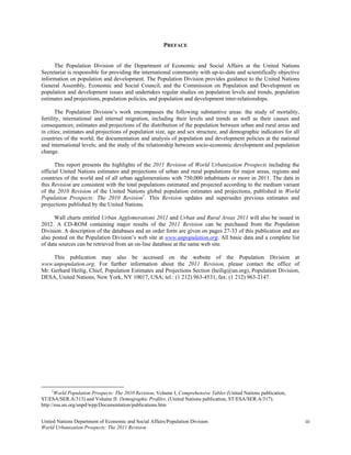 PREFACE


     The Population Division of the Department of Economic and Social Affairs at the United Nations
Secretariat is responsible for providing the international community with up-to-date and scientifically objective
information on population and development. The Population Division provides guidance to the United Nations
General Assembly, Economic and Social Council, and the Commission on Population and Development on
population and development issues and undertakes regular studies on population levels and trends, population
estimates and projections, population policies, and population and development inter-relationships.

       The Population Division’s work encompasses the following substantive areas: the study of mortality,
fertility, international and internal migration, including their levels and trends as well as their causes and
consequences; estimates and projections of the distribution of the population between urban and rural areas and
in cities; estimates and projections of population size, age and sex structure, and demographic indicators for all
countries of the world; the documentation and analysis of population and development policies at the national
and international levels; and the study of the relationship between socio-economic development and population
change.

      This report presents the highlights of the 2011 Revision of World Urbanization Prospects including the
official United Nations estimates and projections of urban and rural populations for major areas, regions and
countries of the world and of all urban agglomerations with 750,000 inhabitants or more in 2011. The data in
this Revision are consistent with the total populations estimated and projected according to the medium variant
of the 2010 Revision of the United Nations global population estimates and projections, published in World
Population Prospects: The 2010 Revision1. This Revision updates and supersedes previous estimates and
projections published by the United Nations.

      Wall charts entitled Urban Agglomerations 2011 and Urban and Rural Areas 2011 will also be issued in
2012. A CD-ROM containing major results of the 2011 Revision can be purchased from the Population
Division. A description of the databases and an order form are given on pages 27-33 of this publication and are
also posted on the Population Division’s web site at www.unpopulation.org. All basic data and a complete list
of data sources can be retrieved from an on-line database at the same web site.

     This publication may also be accessed on the website of the Population Division at
www.unpopulation.org. For further information about the 2011 Revision, please contact the office of
Mr. Gerhard Heilig, Chief, Population Estimates and Projections Section (heilig@un.org), Population Division,
DESA, United Nations, New York, NY 10017, USA; tel.: (1 212) 963-4531, fax: (1 212) 963-2147.




    1
       World Population Prospects: The 2010 Revision, Volume I, Comprehensive Tables (United Nations publication,
ST/ESA/SER.A/313) and Volume II: Demographic Profiles. (United Nations publication, ST/ESA/SER.A/317).
http://esa.un.org/unpd/wpp/Documentation/publications.htm


United Nations Department of Economic and Social Affairs/Population Division                                         iii
World Urbanization Prospects: The 2011 Revision
 