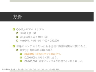 ⽅方針

         ¤  O(N2L) のアルゴリズム
            ¤  Nの最⼤大値 : 50
            ¤  Lの最⼤大値 : 50 + 50 = 100
            ¤  max(N2L) = 50 * 50 * 100 = 250,000

         ¤  普通のコンテストだったら⼗十分実⾏行行制限時間内に間に合う。
            ¤  ⽬目安[1] : 制限時間が1秒の場合
                ¤  1,000,000 : 余裕を持って間に合う。
                ¤  10,000,000 : おそらく間に合う。
                ¤  100,000,000 : ⾮非常にシンプルな処理理でない限り厳しい。


[1] 秋葉葉拓拓哉，岩⽥田陽⼀一，北北川宜稔，プログラミングコンテストチャレンジブック，p20，2010
 