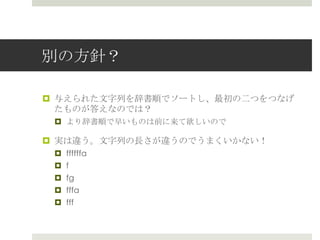 別の⽅方針？

¤  与えられた⽂文字列列を辞書順でソートし、最初の⼆二つをつなげ
    たものが答えなのでは？
 ¤  より辞書順で早いものは前に来て欲しいので

¤  実は違う。⽂文字列列の⻑⾧長さが違うのでうまくいかない！
 ¤  ffffffa
 ¤  f
 ¤  fg
 ¤  fffa
 ¤  fff
 