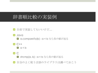 辞書順⽐比較の実装例例

¤  ⾃自前で実装してもいいけど…

¤  Java
   ¤  a.compareTo(b) : a < b なら負の値が返る

¤  C++
   ¤  a < b

¤  C
   ¤  strcmp(a, b) : a < b なら負の値が返る

¤  ⾃自分のよく使う⾔言語のライブラリは調べておこう
 