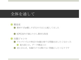 全体を通して

¤  難易易度度
  ¤  簡単すぎor難しすぎるのではと⼼心配してました


  ¤  ICPC国内予選より少し簡単な程度度

¤  出題ジャンル
  ¤  アルゴリズムの特定の知識識を要する問題は出したくなかった
     ¤  最⼤大流流とか、データ構造とか
  ¤  逆に⾔言えば、知識識だけでは解けない問題にしたつもりです
 