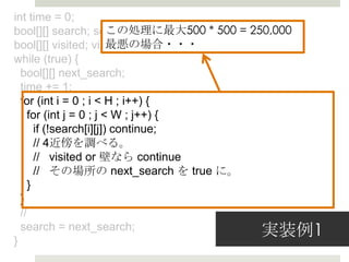 int time = 0;
              この処理理に最⼤大500 * 500 = true;
bool[][] search; search[sy][sx] = 250,000
              最悪の場合・・・
bool[][] visited; visited[sy][sx] = true;
while (true) {
  bool[][] next_search;
  time += 1;
  for (int i = 0 ; i < H ; i++) {
    for (int j = 0 ; j < W ; j++) {
      if (!search[i][j]) continue;
      // 4近傍を調べる。
      //   visited or 壁なら continue
      //   その場所の  next_search を true に。
    }
  }
  //

}
  search = next_search;             実装例例1
 