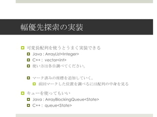 幅優先探索索の実装

¤  可変⻑⾧長配列列を使うとうまく実装できる
 ¤  Java : ArrayList<Integer>
 ¤  C++ : vector<int>
 ¤  使い⽅方は各⾃自調べてください。


 ¤  マーク済みの座標を追加していく。
    ¤  前回マークした位置を調べるには配列列の中⾝身を⾒見見る

¤  キューを使ってもいい
 ¤  Java : ArrayBlockingQueue<State>
 ¤  C++ : queue<State>
 