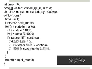 int time = 0;
bool[][] visited; visited[sy][sx] = true;
List<int> marks; marks.add(sy*1000+sx);
while (true) {
  time += 1;
  List<int> next_marks;
  for (int state in marks)
    int i = state / 1000;
    int j = state % 1000;
    if (!search[i][j]) continue;
      // 4近傍を調べる。
      //   visited or 壁なら continue
      //   場所を  next_marks に追加。
    }
  }

}
  marks = next_marks;              実装例例2
 