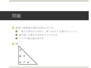 問題

¤  直⾓角三⾓角形状に数字が並んでいる。
   ¤  ⼀一番上の頂点から初めて、直下 or 右下  を選び下っていく
   ¤  途中通った数字の合計がスコアになる
   ¤  スコアの最⼤大値を求める

¤  例例:

          3

          8 　9

          4 　7 　6
 