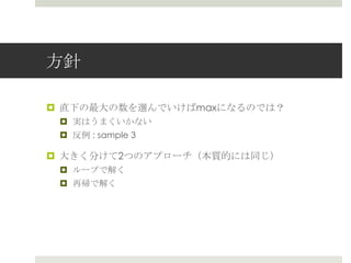 ⽅方針

¤  直下の最⼤大の数を選んでいけばmaxになるのでは？
 ¤  実はうまくいかない
 ¤  反例例 : sample 3

¤  ⼤大きく分けて2つのアプローチ（本質的には同じ）
 ¤  ループで解く
 ¤  再帰で解く
 