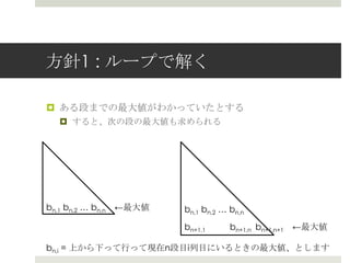 ⽅方針1 : ループで解く

¤  ある段までの最⼤大値がわかっていたとする
  ¤  すると、次の段の最⼤大値も求められる




bn,1 bn,2 … bn,n 　←最⼤大値   bn,1 bn,2 … bn,n
                          bn+1,1      bn+1,n bn+1,n+1 　←最⼤大値

bn,i = 上から下って⾏行行って現在n段⽬目i列列⽬目にいるときの最⼤大値、とします
 