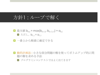 ⽅方針1 : ループで解く

¤  最⼤大値  bn,I = max(bn-1,I, bn-1,i-1) + an,i
   ¤  ただし、b1,1 = a1,1

¤  ⼀一番上から順番に確定できる



¤  動的計画法 : ⼩小さな部分問題の解を使ってボトムアップ的に問
    題の解を求める⼿手法
   ¤  プログラミンコンテストではよく出てきます
 