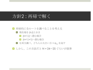 ⽅方針2 : 再帰で解く

¤  再帰的に全ルートを調べることを考える
 ¤  現在地を (n,i)とおき
     ¤  (n+1,i)へ進む場合
     ¤  (n+1,i+1)へ進む場合
 ¤  を両⽅方調べ、どちらか⼤大きい⽅方 + an,I を返す

¤  しかし、この⽅方法だと N = 24〜～25 ぐらいが限界
 