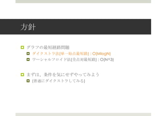 ⽅方針

¤  グラフの最短経路路問題
 ¤  ダイクストラ法(単⼀一始点最短路路) : O(MlogN)
 ¤  ワーシャルフロイド法(全点対最短路路) : O(N^3)


¤  まずは、条件を気にせずやってみよう
 ¤  (普通にダイクストラしてみる)
 