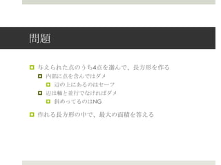 問題

¤  与えられた点のうち4点を選んで、⻑⾧長⽅方形を作る
 ¤  内部に点を含んではダメ
     ¤  辺の上にあるのはセーフ
 ¤  辺は軸と並⾏行行でなければダメ
     ¤  斜めってるのはNG

¤  作れる⻑⾧長⽅方形の中で、最⼤大の⾯面積を答える
 