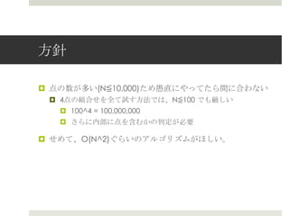 ⽅方針

¤  点の数が多い(N≦10,000)ため愚直にやってたら間に合わない
 ¤  4点の組合せを全て試す⽅方法では、N≦100 でも厳しい
     ¤  100^4 = 100,000,000
   ¤  さらに内部に点を含むかの判定が必要

¤  せめて、O(N^2)ぐらいのアルゴリズムがほしい。
 