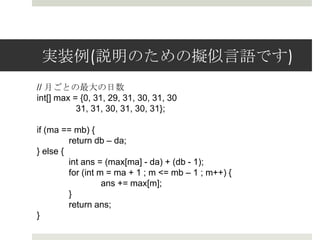 実装例例(説明のための擬似⾔言語です)
// ⽉月ごとの最⼤大の⽇日数
int[] max = {0, 31, 29, 31, 30, 31, 30
                31, 31, 30, 31, 30, 31};

if (ma == mb) {
      return db – da;
} else {
      int ans = (max[ma] - da) + (db - 1);
      for (int m = ma + 1 ; m <= mb – 1 ; m++) {
            ans += max[m];
      }
      return ans;
}
 