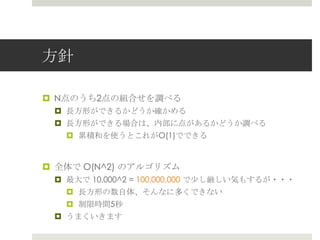 ⽅方針

¤  N点のうち2点の組合せを調べる
 ¤  ⻑⾧長⽅方形ができるかどうか確かめる
 ¤  ⻑⾧長⽅方形ができる場合は、内部に点があるかどうか調べる
   ¤  累累積和を使うとこれがO(1)でできる


¤  全体で O(N^2) のアルゴリズム
 ¤  最⼤大で 10,000^2 = 100,000,000 で少し厳しい気もするが・・・
   ¤  ⻑⾧長⽅方形の数⾃自体、そんなに多くできない
   ¤  制限時間5秒
 ¤  うまくいきます
 