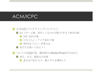ACM/ICPC

¤  ⼤大学対抗プログラミングコンテスト
  ¤  3⼈人でチーム戦。留留年年してなければ修⼠士1年年まで参加可能
      ¤  7/2 : 国内予選
    ¤  11⽉月ぐらい : アジア地区予選
    ¤  翌年年5⽉月ぐらい : 世界⼤大会
  ¤  友だちを誘って出よう！

¤  ついこの前(5/17)、2012年年のWorld Finalが⾏行行われた
  ¤  東⼤大、京⼤大、電通⼤大が出場
      ¤  東⼤大は11位に⼊入り、銅メダルを獲得した
 