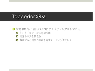 Topcoder SRM

¤  定期開催型(⽉月2回ぐらい)のプログラミングコンテスト
 ¤  インターネットから参加可能
 ¤  世界中の⼈人と競える！
 ¤  参加すると⾃自分の腕前を表すレーティングが付く
 