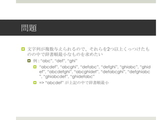 問題

¤  ⽂文字列列が複数与えられるので、それらを2つ以上くっつけたも
    のの中で辞書順最⼩小なものを求めたい
 ¤  例例 : “abc”, “def”, “ghi”
     ¤  “abcdef”, “abcghi”, “defabc”, “defghi”, “ghiabc”,
         “ghidef”, “abcdefghi”, “abcghidef”, “defabcghi”,
         “defghiabc”, “ghiabcdef”, “ghidefabc”
    ¤  => “abcdef” が上記の中で辞書順最⼩小
 