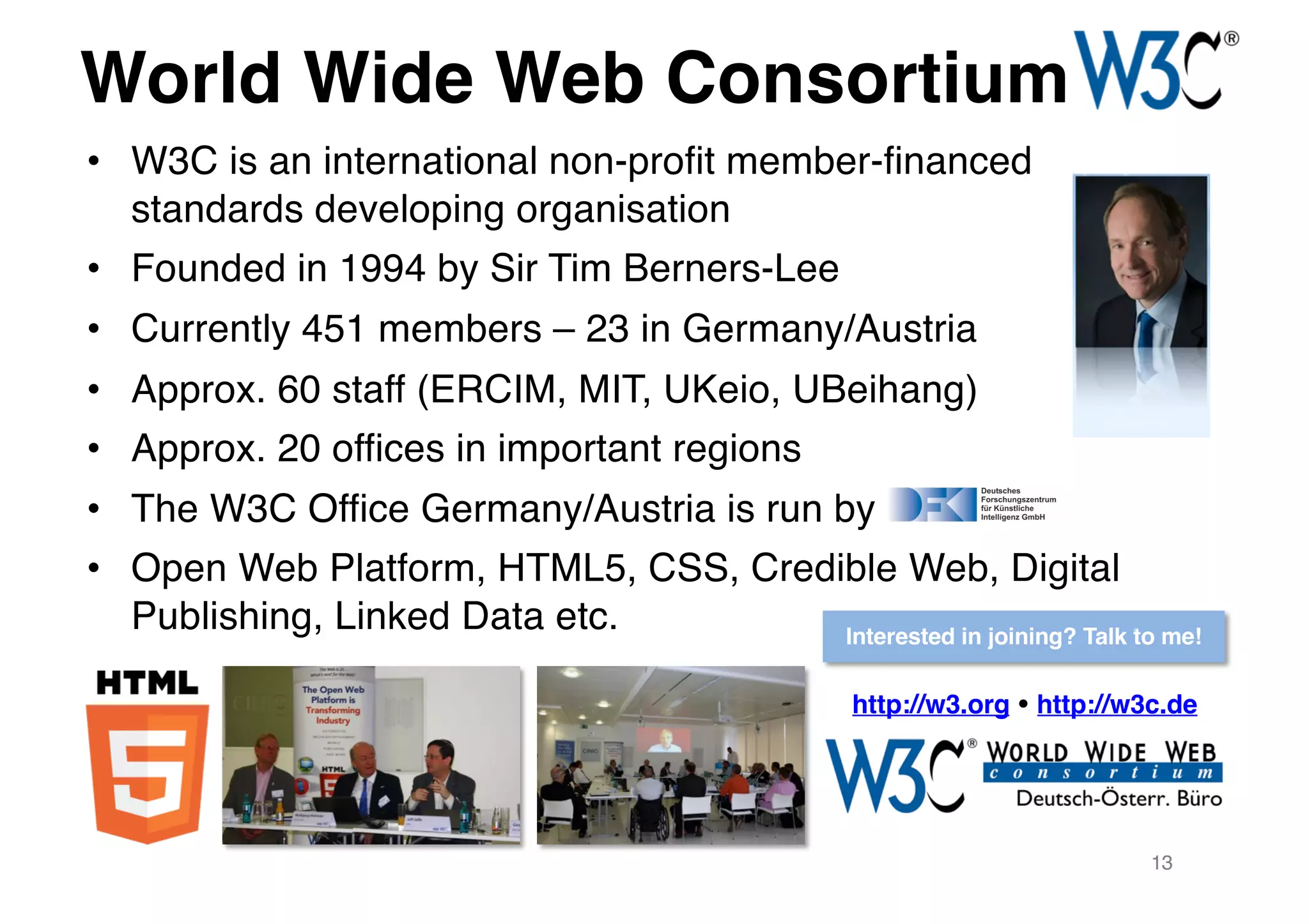 World Wide Web Consortium
• W3C is an international non-profit member-financed
standards developing organisation
• Founded in 1994 by Sir Tim Berners-Lee
• Currently 451 members – 23 in Germany/Austria
• Approx. 60 staff (ERCIM, MIT, UKeio, UBeihang)
• Approx. 20 offices in important regions
• The W3C Office Germany/Austria is run by
• Open Web Platform, HTML5, CSS, Credible Web, Digital
Publishing, Linked Data etc.
http://w3.org ! http://w3c.de
13
Interested in joining? Talk to me!
 