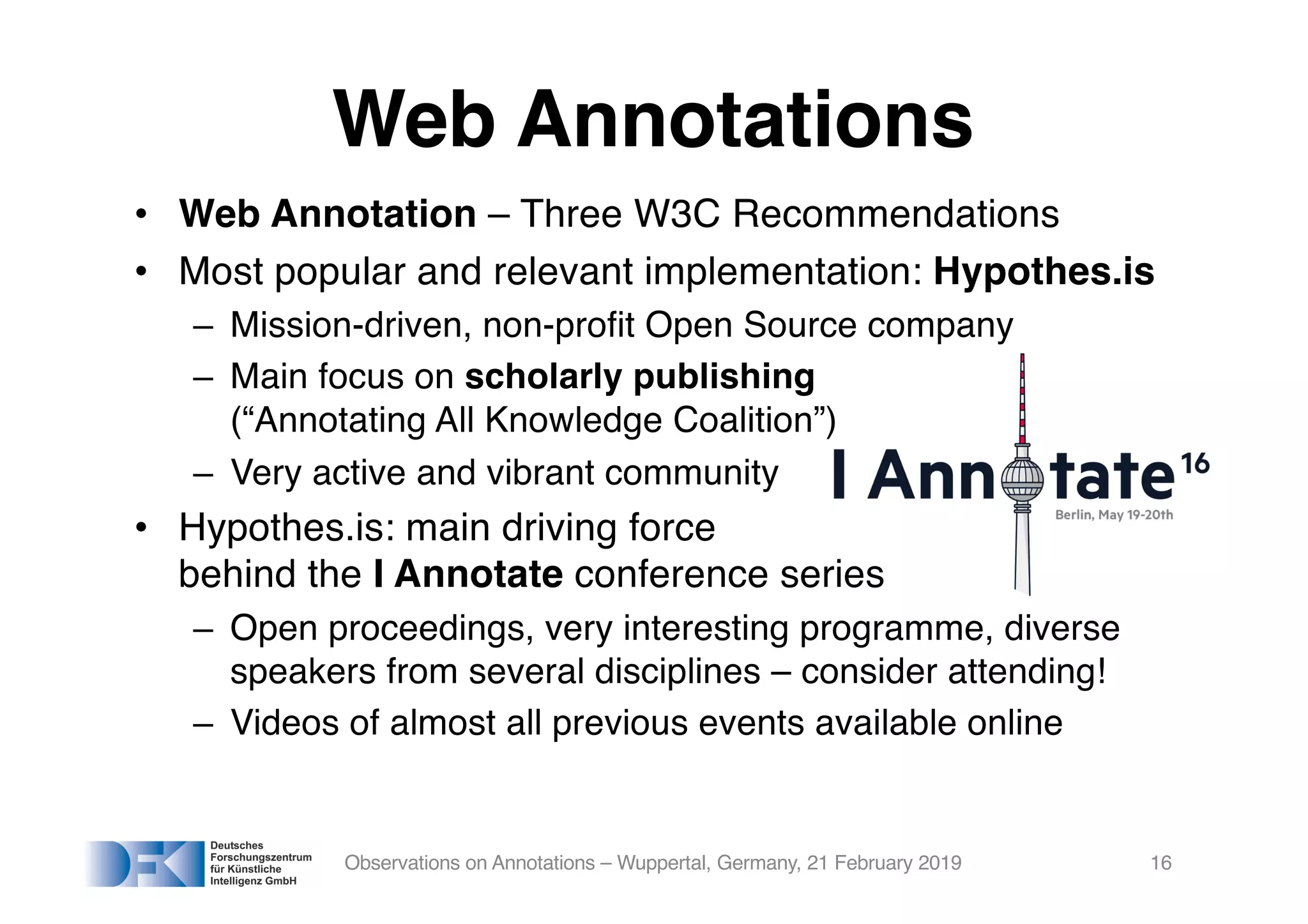 Web Annotations
• Web Annotation – Three W3C Recommendations
• Most popular and relevant implementation: Hypothes.is
– Mission-driven, non-profit Open Source company
– Main focus on scholarly publishing
(“Annotating All Knowledge Coalition”)
– Very active and vibrant community
• Hypothes.is: main driving force
behind the I Annotate conference series
– Open proceedings, very interesting programme, diverse
speakers from several disciplines – consider attending!
– Videos of almost all previous events available online
Observations on Annotations – Wuppertal, Germany, 21 February 2019 16
 