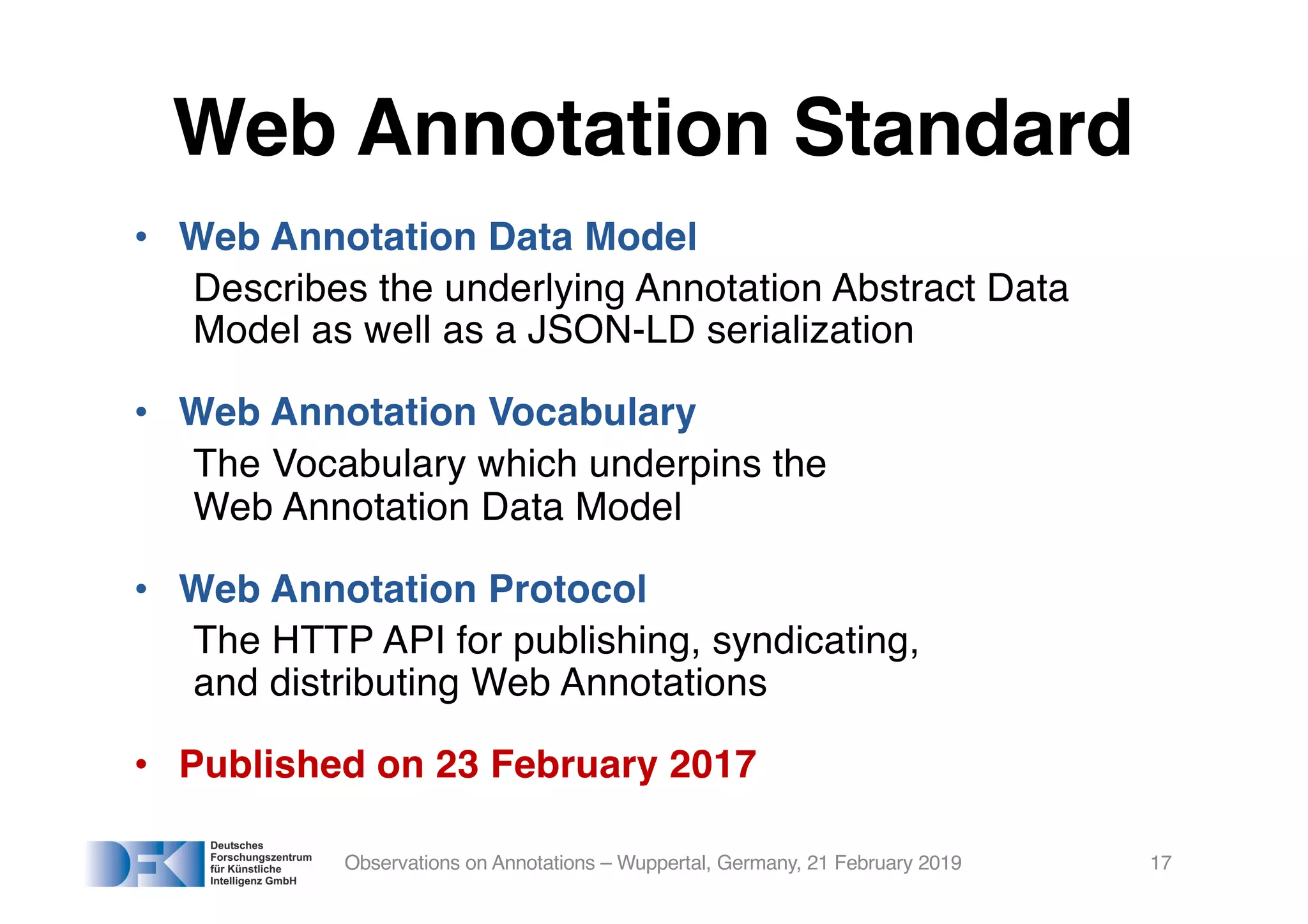 • Web Annotation Data Model
Describes the underlying Annotation Abstract Data
Model as well as a JSON-LD serialization
• Web Annotation Vocabulary
The Vocabulary which underpins the
Web Annotation Data Model
• Web Annotation Protocol
The HTTP API for publishing, syndicating,
and distributing Web Annotations
• Published on 23 February 2017
Observations on Annotations – Wuppertal, Germany, 21 February 2019 17
Web Annotation Standard
 