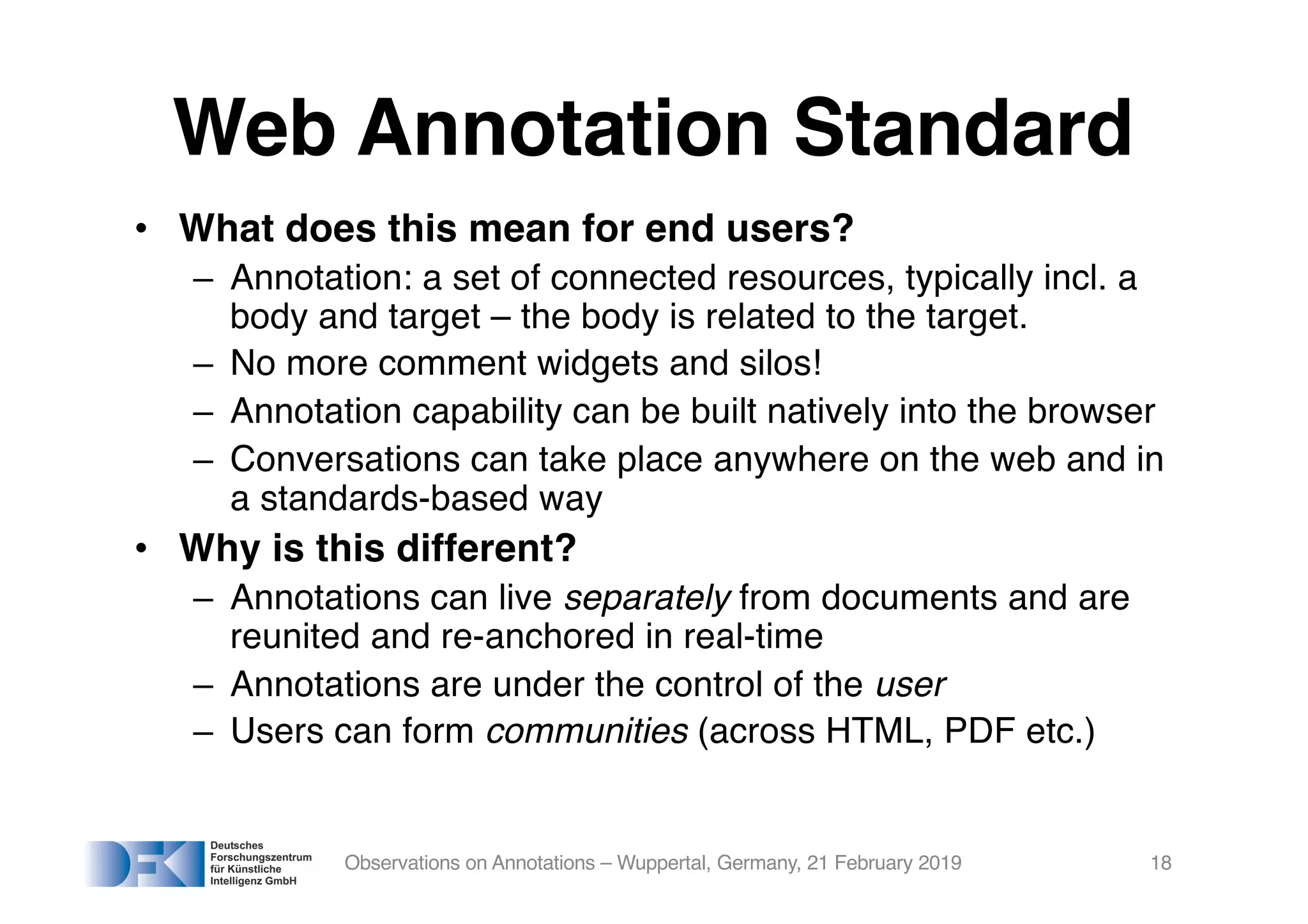 Web Annotation Standard
• What does this mean for end users?
– Annotation: a set of connected resources, typically incl. a
body and target – the body is related to the target.
– No more comment widgets and silos!
– Annotation capability can be built natively into the browser
– Conversations can take place anywhere on the web and in
a standards-based way
• Why is this different?
– Annotations can live separately from documents and are
reunited and re-anchored in real-time
– Annotations are under the control of the user
– Users can form communities (across HTML, PDF etc.)
Observations on Annotations – Wuppertal, Germany, 21 February 2019 18
 