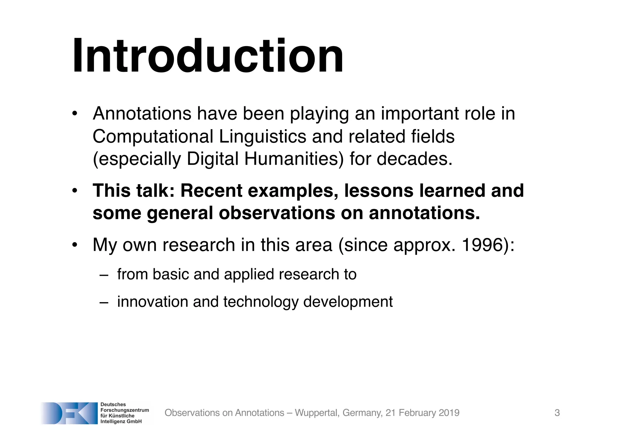 Introduction
• Annotations have been playing an important role in
Computational Linguistics and related fields
(especially Digital Humanities) for decades.
• This talk: Recent examples, lessons learned and
some general observations on annotations.
• My own research in this area (since approx. 1996):
– from basic and applied research to
– innovation and technology development
Observations on Annotations – Wuppertal, Germany, 21 February 2019 3
 