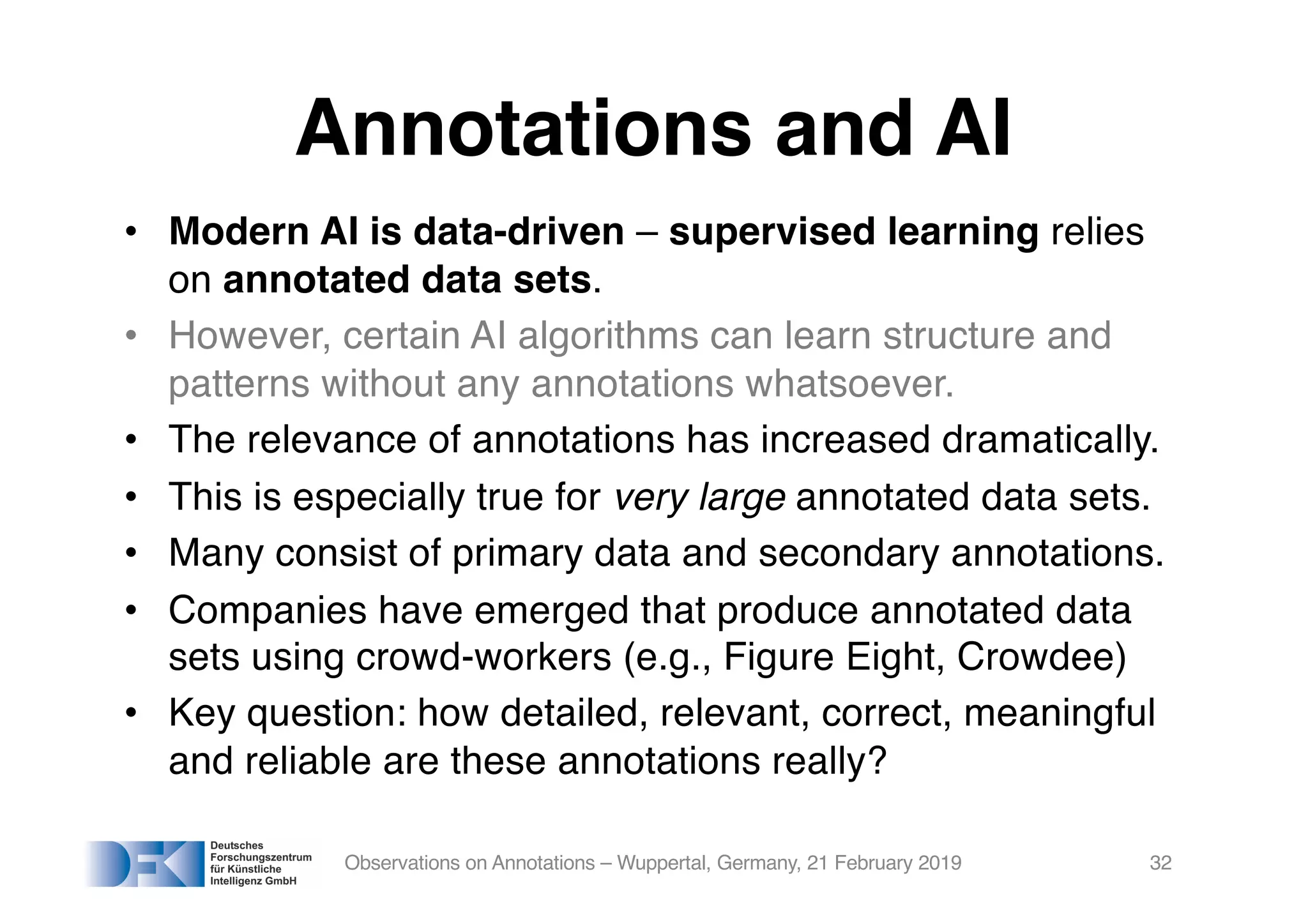 Annotations and AI
• Modern AI is data-driven – supervised learning relies
on annotated data sets.
• However, certain AI algorithms can learn structure and
patterns without any annotations whatsoever.
• The relevance of annotations has increased dramatically.
• This is especially true for very large annotated data sets.
• Many consist of primary data and secondary annotations.
• Companies have emerged that produce annotated data
sets using crowd-workers (e.g., Figure Eight, Crowdee)
• Key question: how detailed, relevant, correct, meaningful
and reliable are these annotations really?
Observations on Annotations – Wuppertal, Germany, 21 February 2019 32
 