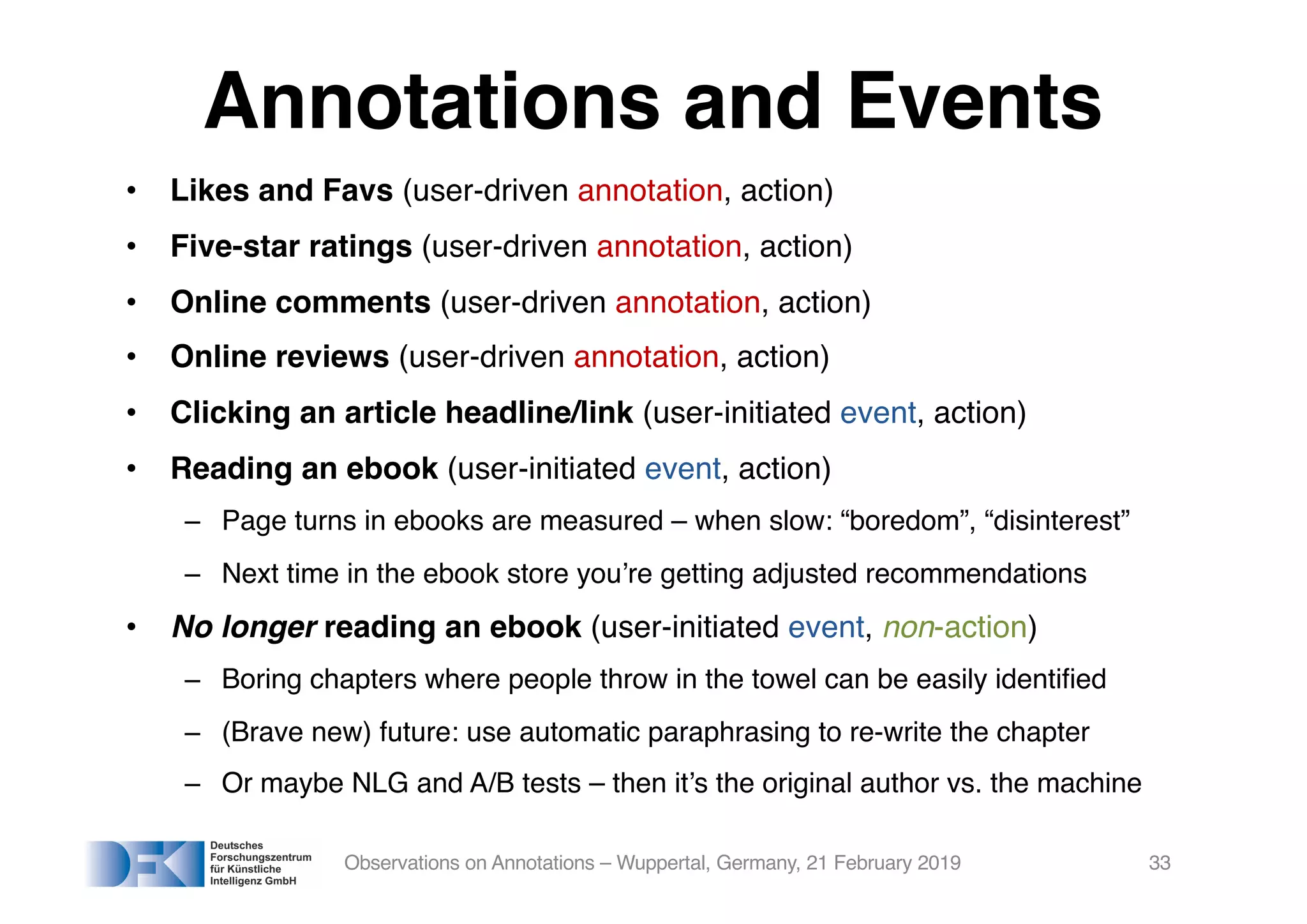 Annotations and Events
• Likes and Favs (user-driven annotation, action)
• Five-star ratings (user-driven annotation, action)
• Online comments (user-driven annotation, action)
• Online reviews (user-driven annotation, action)
• Clicking an article headline/link (user-initiated event, action)
• Reading an ebook (user-initiated event, action)
– Page turns in ebooks are measured – when slow: “boredom”, “disinterest”
– Next time in the ebook store you’re getting adjusted recommendations
• No longer reading an ebook (user-initiated event, non-action)
– Boring chapters where people throw in the towel can be easily identified
– (Brave new) future: use automatic paraphrasing to re-write the chapter
– Or maybe NLG and A/B tests – then it’s the original author vs. the machine
Observations on Annotations – Wuppertal, Germany, 21 February 2019 33
 