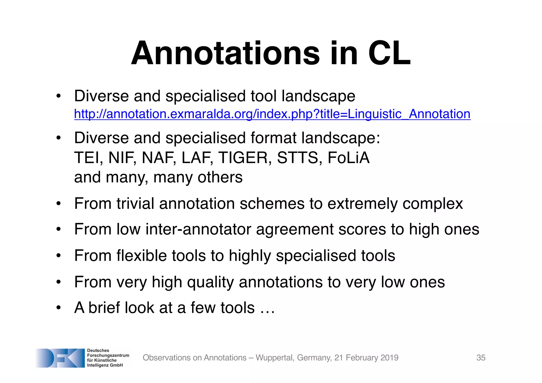 Annotations in CL
• Diverse and specialised tool landscape
http://annotation.exmaralda.org/index.php?title=Linguistic_Annotation
• Diverse and specialised format landscape:
TEI, NIF, NAF, LAF, TIGER, STTS, FoLiA
and many, many others
• From trivial annotation schemes to extremely complex
• From low inter-annotator agreement scores to high ones
• From flexible tools to highly specialised tools
• From very high quality annotations to very low ones
• A brief look at a few tools …
Observations on Annotations – Wuppertal, Germany, 21 February 2019 35
 