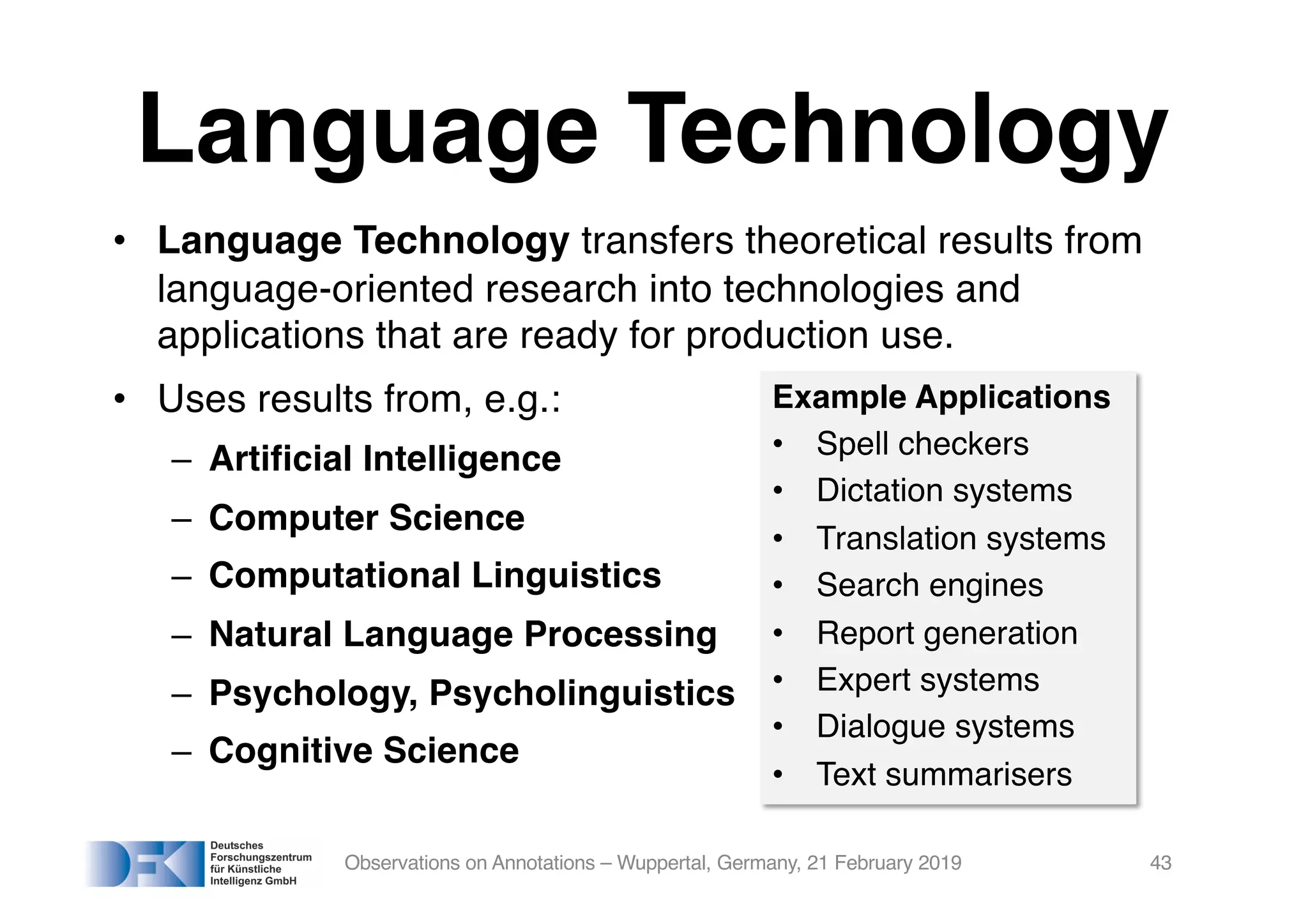 Language Technology
• Language Technology transfers theoretical results from
language-oriented research into technologies and
applications that are ready for production use.
• Uses results from, e.g.:
– Artificial Intelligence
– Computer Science
– Computational Linguistics
– Natural Language Processing
– Psychology, Psycholinguistics
– Cognitive Science
Observations on Annotations – Wuppertal, Germany, 21 February 2019 43
Example Applications
• Spell checkers
• Dictation systems
• Translation systems
• Search engines
• Report generation
• Expert systems
• Dialogue systems
• Text summarisers
 